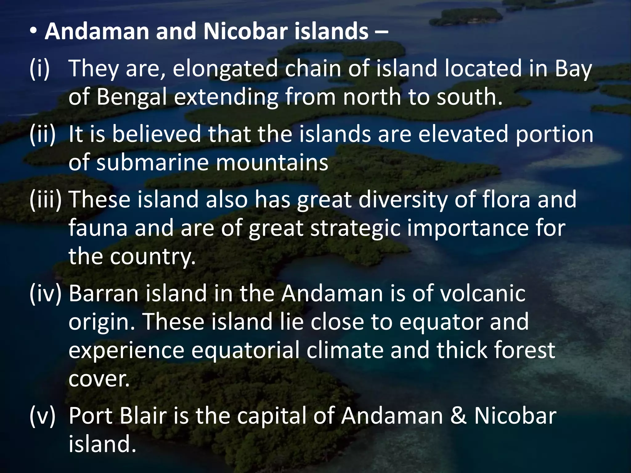 • Andaman and Nicobar islands –
(i) They are, elongated chain of island located in Bay
of Bengal extending from north to south.
(ii) It is believed that the islands are elevated portion
of submarine mountains
(iii) These island also has great diversity of flora and
fauna and are of great strategic importance for
the country.
(iv) Barran island in the Andaman is of volcanic
origin. These island lie close to equator and
experience equatorial climate and thick forest
cover.
(v) Port Blair is the capital of Andaman & Nicobar
island.
 