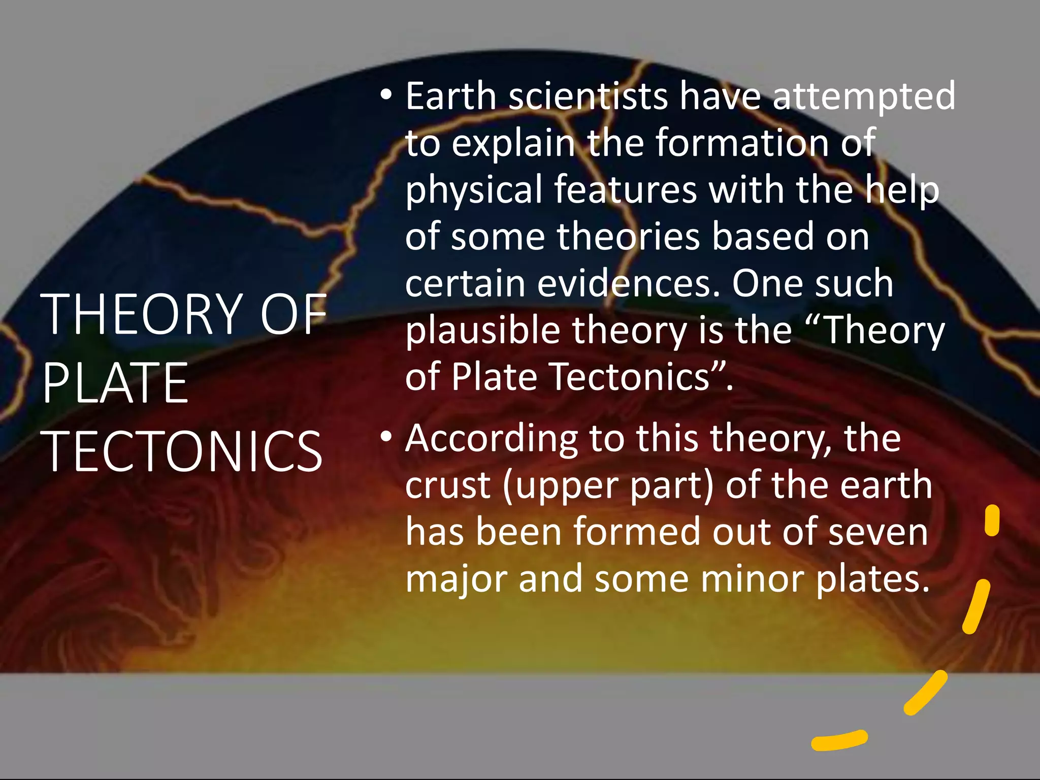 THEORY OF
PLATE
TECTONICS
• Earth scientists have attempted
to explain the formation of
physical features with the help
of some theories based on
certain evidences. One such
plausible theory is the “Theory
of Plate Tectonics”.
• According to this theory, the
crust (upper part) of the earth
has been formed out of seven
major and some minor plates.
 