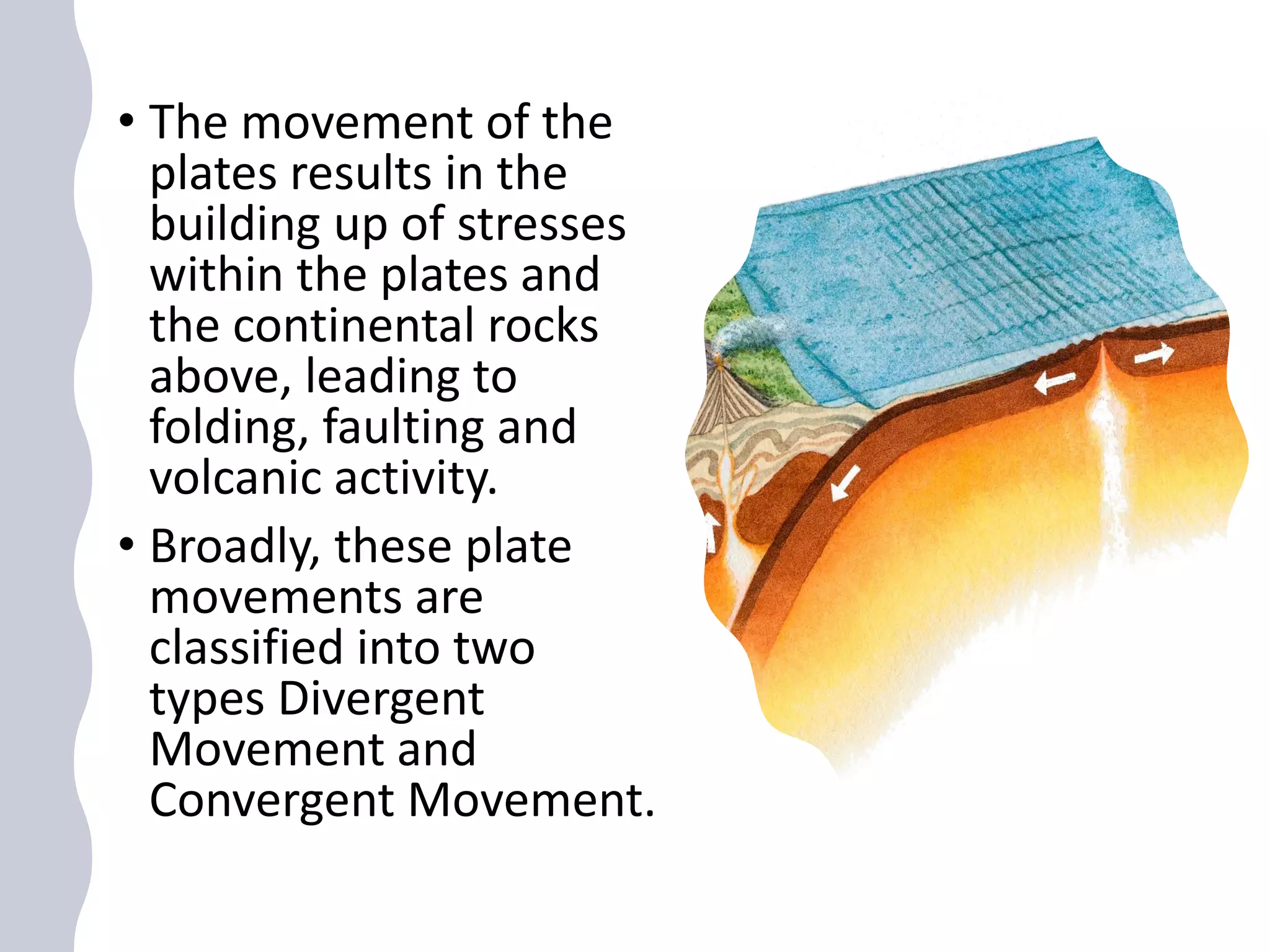 • The movement of the
plates results in the
building up of stresses
within the plates and
the continental rocks
above, leading to
folding, faulting and
volcanic activity.
• Broadly, these plate
movements are
classified into two
types Divergent
Movement and
Convergent Movement.
 