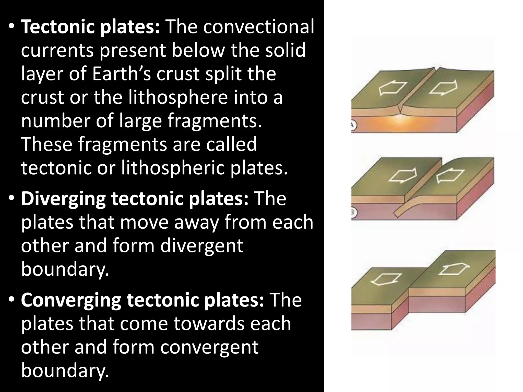 • Tectonic plates: The convectional
currents present below the solid
layer of Earth’s crust split the
crust or the lithosphere into a
number of large fragments.
These fragments are called
tectonic or lithospheric plates.
• Diverging tectonic plates: The
plates that move away from each
other and form divergent
boundary.
• Converging tectonic plates: The
plates that come towards each
other and form convergent
boundary.
 