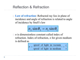 Law of refraction: Refracted ray lies in plane of
incidence and angle of refraction is related to angle
of incidence by Snell’s law
n is dimensionless constant called index of
refraction. Index of refraction, n for given medium
is defined as
Reflection & Refraction
 