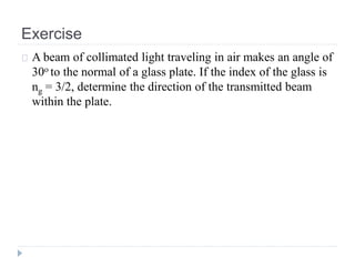 Exercise
A beam of collimated light traveling in air makes an angle of
30o to the normal of a glass plate. If the index of the glass is
ng = 3/2, determine the direction of the transmitted beam
within the plate.
 