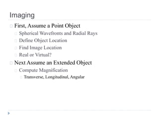 Imaging
First, Assume a Point Object
Spherical Wavefronts and Radial Rays
Define Object Location
Find Image Location
Real or Virtual?
Next Assume an Extended Object
Compute Magnification
Transverse, Longitudinal, Angular
 