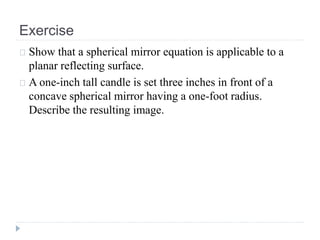 Exercise
Show that a spherical mirror equation is applicable to a
planar reflecting surface.
A one-inch tall candle is set three inches in front of a
concave spherical mirror having a one-foot radius.
Describe the resulting image.
 