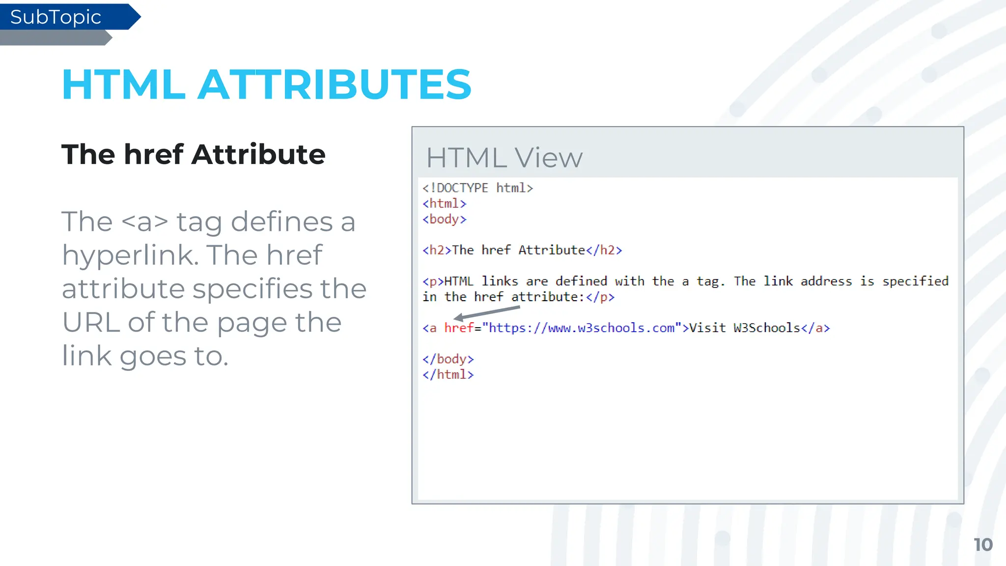 10
HTML ATTRIBUTES
The href Attribute
The <a> tag defines a
hyperlink. The href
attribute specifies the
URL of the page the
link goes to.
SubTopic
HTML View
 