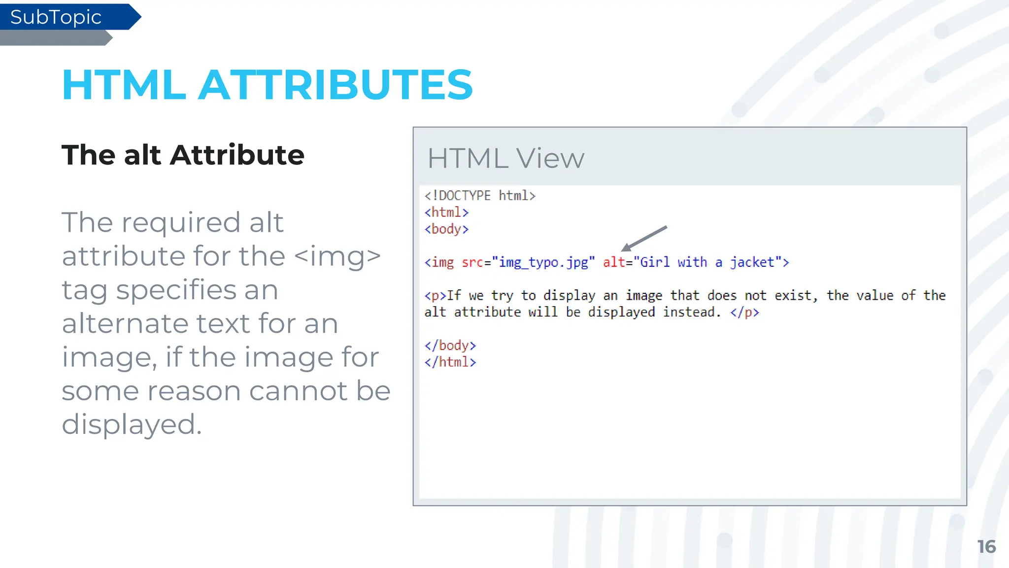 16
HTML ATTRIBUTES
The alt Attribute
The required alt
attribute for the <img>
tag specifies an
alternate text for an
image, if the image for
some reason cannot be
displayed.
SubTopic
HTML View
 