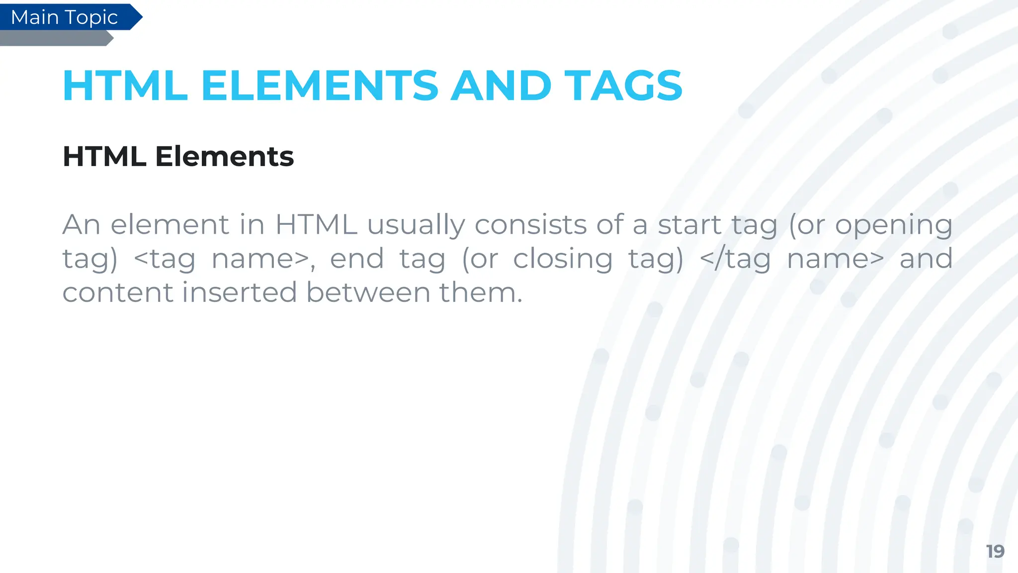 19
HTML ELEMENTS AND TAGS
HTML Elements
An element in HTML usually consists of a start tag (or opening
tag) <tag name>, end tag (or closing tag) </tag name> and
content inserted between them.
Main Topic
 
