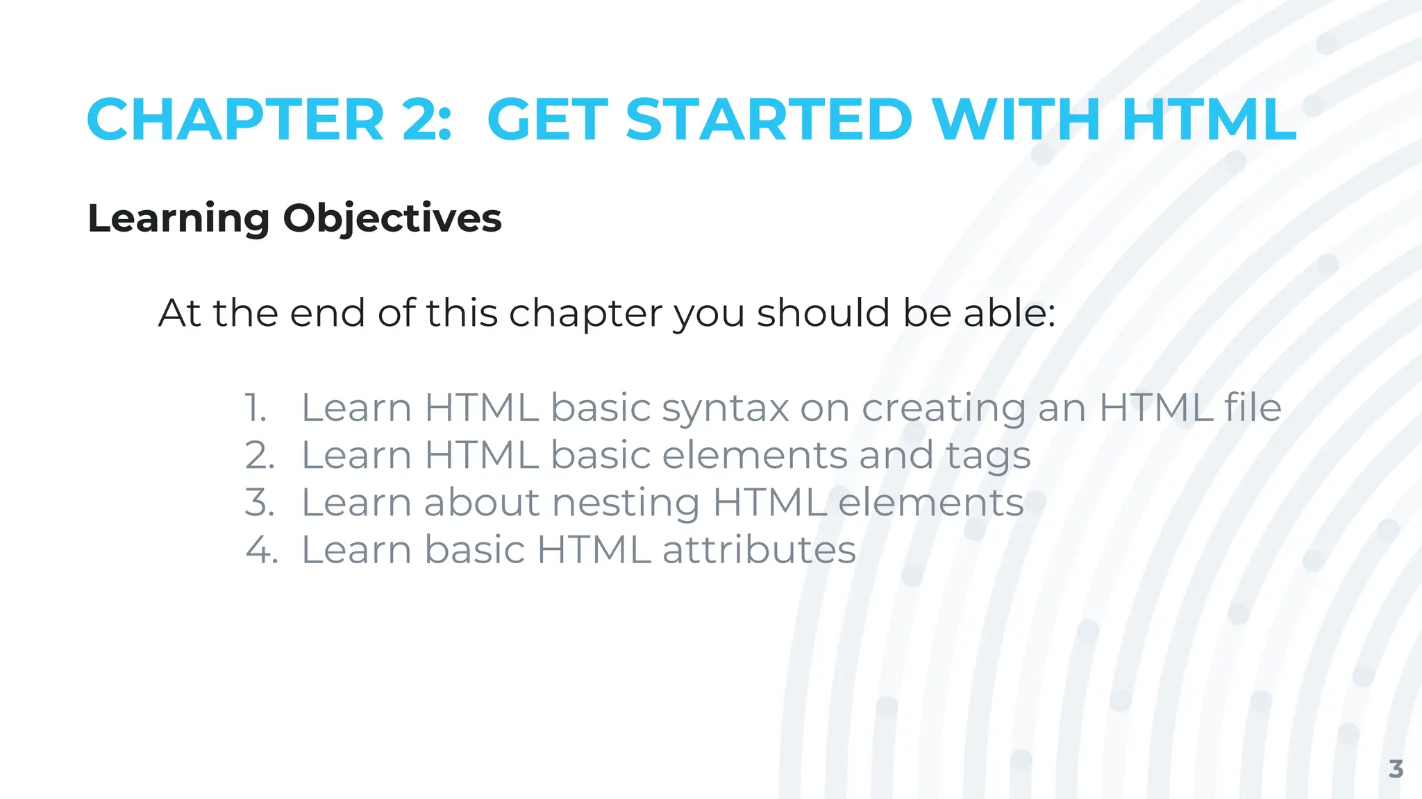 3
CHAPTER 2: GET STARTED WITH HTML
Learning Objectives
At the end of this chapter you should be able:
1. Learn HTML basic syntax on creating an HTML file
2. Learn HTML basic elements and tags
3. Learn about nesting HTML elements
4. Learn basic HTML attributes
 