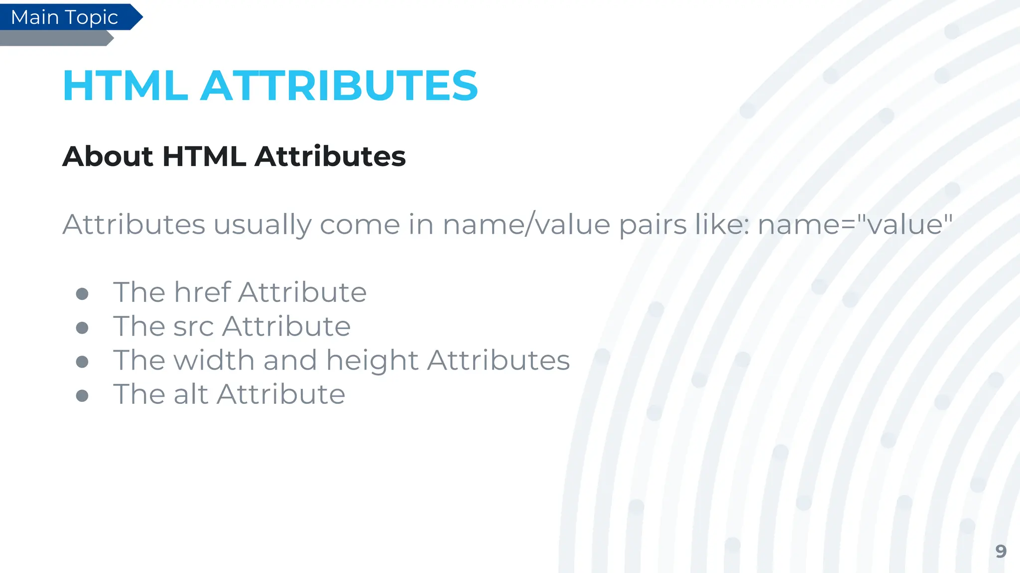 9
HTML ATTRIBUTES
About HTML Attributes
Attributes usually come in name/value pairs like: name="value"
● The href Attribute
● The src Attribute
● The width and height Attributes
● The alt Attribute
Main Topic
 