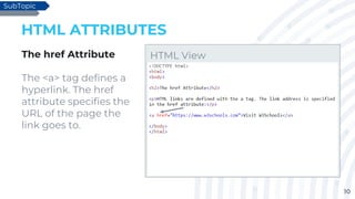 10
HTML ATTRIBUTES
The href Attribute
The <a> tag defines a
hyperlink. The href
attribute specifies the
URL of the page the
link goes to.
SubTopic
HTML View
 