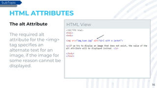 16
HTML ATTRIBUTES
The alt Attribute
The required alt
attribute for the <img>
tag specifies an
alternate text for an
image, if the image for
some reason cannot be
displayed.
SubTopic
HTML View
 