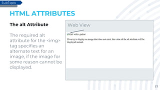 17
HTML ATTRIBUTES
The alt Attribute
The required alt
attribute for the <img>
tag specifies an
alternate text for an
image, if the image for
some reason cannot be
displayed.
SubTopic
Web View
 