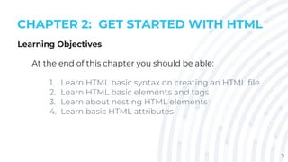 3
CHAPTER 2: GET STARTED WITH HTML
Learning Objectives
At the end of this chapter you should be able:
1. Learn HTML basic syntax on creating an HTML file
2. Learn HTML basic elements and tags
3. Learn about nesting HTML elements
4. Learn basic HTML attributes
 