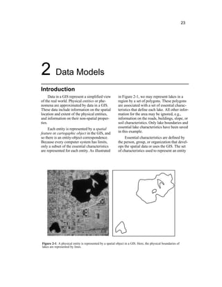 23
2 Data Models
Introduction
Data in a GIS represent a simplified view
of the real world. Physical entities or phe-
nomena are approximated by data in a GIS.
These data include information on the spatial
location and extent of the physical entities,
and information on their non-spatial proper-
ties.
Each entity is represented by a spatial
feature or cartogaphic object in the GIS, and
so there is an entity-object correspondence.
Because every computer system has limits,
only a subset of the essential characteristics
are represented for each entity. As illustrated
in Figure 2-1, we may represent lakes in a
region by a set of polygons. These polygons
are associated with a set of essential charac-
teristics that define each lake. All other infor-
mation for the area may be ignored, e.g.,
information on the roads, buildings, slope, or
soil characteristics. Only lake boundaries and
essential lake characteristics have been saved
in this example.
Essential characteristics are defined by
the person, group, or organization that devel-
ops the spatial data or uses the GIS. The set
of characteristics used to represent an entity
Figure 2-1: A physical entity is represented by a spatial object in a GIS. Here, the physical boundaries of
lakes are represented by lines.
 