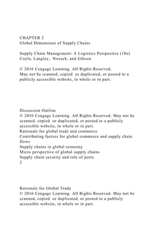 CHAPTER 2
Global Dimensions of Supply Chains
Supply Chain Management: A Logistics Perspective (10e)
Coyle, Langley, Novack, and Gibson
© 2016 Cengage Learning. All Rights Reserved.
May not be scanned, copied or duplicated, or posted to a
publicly accessible website, in whole or in part.
Discussion Outline
© 2016 Cengage Learning. All Rights Reserved. May not be
scanned, copied or duplicated, or posted to a publicly
accessible website, in whole or in part.
Rationale for global trade and commerce
Contributing factors for global commerce and supply chain
flows
Supply chains in global economy
Micro perspective of global supply chains
Supply chain security and role of ports
2
Rationale for Global Trade
© 2016 Cengage Learning. All Rights Reserved. May not be
scanned, copied or duplicated, or posted to a publicly
accessible website, in whole or in part.
 