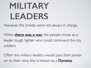 MILITARY
LEADERS
However, the priests were not always in charge.
When there was a war, the people chose as a
leader tough ﬁghter who could command the city
soldiers.
Often the military leaders would pass their power
on to their sons, this is known as a Dynasty.
 