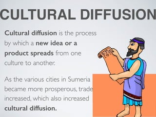 CULTURAL DIFFUSION
Cultural diffusion is the process
by which a new idea or a
product spreads from one
culture to another.
As the various cities in Sumeria
became more prosperous, trade
increased, which also increased
cultural diffusion.
 