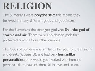 RELIGION
The Sumerians were polytheistic: this means they
believed in many different gods and goddesses.
For the Sumerians the strongest god was Enil, the god of
storms and air. There were also demon gods that
protected humans from other demons.
The Gods of Sumeria was similar to the gods of the Romans
and Greeks (Quarter 3), and had very humanlike
personalities: they would get involved with humans’
personal affairs, have children, fall in love, and so on.
 