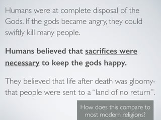 Humans were at complete disposal of the
Gods. If the gods became angry, they could
swiftly kill many people.
Humans believed that sacriﬁces were
necessary to keep the gods happy.
They believed that life after death was gloomy-
that people were sent to a “land of no return”.
How does this compare to
most modern religions?
 
