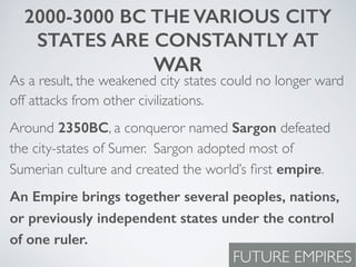 2000-3000 BC THE VARIOUS CITY
STATES ARE CONSTANTLY AT
WAR
As a result, the weakened city states could no longer ward
off attacks from other civilizations.
Around 2350BC, a conqueror named Sargon defeated
the city-states of Sumer. Sargon adopted most of
Sumerian culture and created the world’s ﬁrst empire.
An Empire brings together several peoples, nations,
or previously independent states under the control
of one ruler.
FUTURE EMPIRES
 