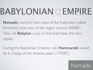 BABYLONIAN EMPIRE
Nomadic warriors from west of the Euphrates (called
Amorites) took over of the region around 2000BC.
They call Babylon, a city on the Euphrates, the new
capital.
During the Babylonian Empires rule, Hammurabi would
be in charge of the empires peak (1792BC)
Nomadic
 