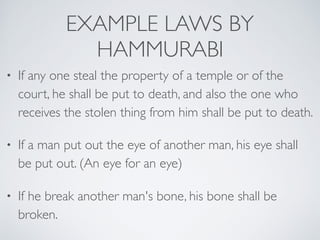EXAMPLE LAWS BY
HAMMURABI
• If any one steal the property of a temple or of the
court, he shall be put to death, and also the one who
receives the stolen thing from him shall be put to death.
• If a man put out the eye of another man, his eye shall
be put out. (An eye for an eye)
• If he break another man's bone, his bone shall be
broken.
 