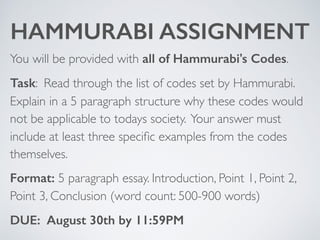 HAMMURABI ASSIGNMENT
You will be provided with all of Hammurabi's Codes.
Task: Read through the list of codes set by Hammurabi.
Explain in a 5 paragraph structure why these codes would
not be applicable to todays society. Your answer must
include at least three speciﬁc examples from the codes
themselves.
Format: 5 paragraph essay. Introduction, Point 1, Point 2,
Point 3, Conclusion (word count: 500-900 words)
DUE: August 30th by 11:59PM
 