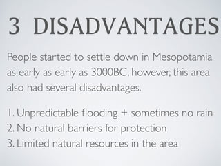 3 DISADVANTAGES
People started to settle down in Mesopotamia
as early as early as 3000BC, however, this area
also had several disadvantages.
1. Unpredictable ﬂooding + sometimes no rain
2. No natural barriers for protection
3. Limited natural resources in the area
 