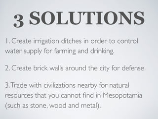 3 SOLUTIONS
1. Create irrigation ditches in order to control
water supply for farming and drinking.
2. Create brick walls around the city for defense.
3.Trade with civilizations nearby for natural
resources that you cannot ﬁnd in Mesopotamia
(such as stone, wood and metal).
 