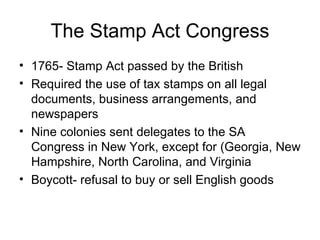 The Stamp Act Congress 1765- Stamp Act passed by the British Required the use of tax stamps on all legal documents, business arrangements, and newspapers Nine colonies sent delegates to the SA Congress in New York, except for (Georgia, New Hampshire, North Carolina, and Virginia Boycott- refusal to buy or sell English goods 