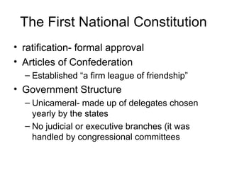The First National Constitution ratification- formal approval Articles of Confederation Established “a firm league of friendship” Government Structure Unicameral- made up of delegates chosen yearly by the states No judicial or executive branches (it was handled by congressional committees 