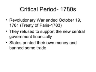 Critical Period- 1780s Revolutionary War ended October 19, 1781 (Treaty of Paris-1783) They refused to support the new central government financially States printed their own money and banned some trade 