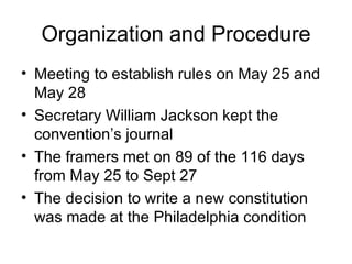 Organization and Procedure Meeting to establish rules on May 25 and May 28 Secretary William Jackson kept the convention’s journal The framers met on 89 of the 116 days from May 25 to Sept 27 The decision to write a new constitution was made at the Philadelphia condition 