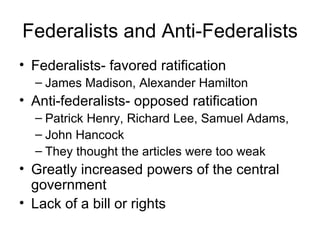 Federalists and Anti-Federalists Federalists- favored ratification James Madison, Alexander Hamilton Anti-federalists- opposed ratification Patrick Henry, Richard Lee, Samuel Adams, John Hancock They thought the articles were too weak Greatly increased powers of the central government Lack of a bill or rights 
