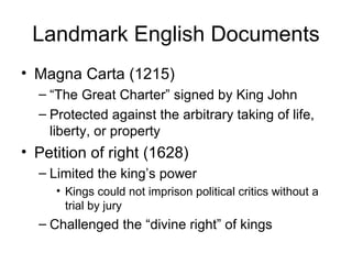 Landmark English Documents Magna Carta (1215) “ The Great Charter” signed by King John Protected against the arbitrary taking of life, liberty, or property Petition of right (1628) Limited the king’s power Kings could not imprison political critics without a trial by jury Challenged the “divine right” of kings 