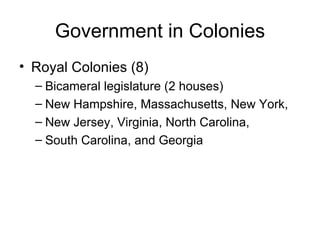 Government in Colonies Royal Colonies (8) Bicameral legislature (2 houses) New Hampshire, Massachusetts, New York, New Jersey, Virginia, North Carolina, South Carolina, and Georgia 