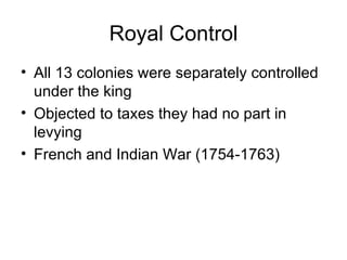Royal Control All 13 colonies were separately controlled under the king Objected to taxes they had no part in levying French and Indian War (1754-1763) 
