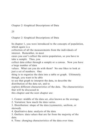 Chapter 2: Graphical Descriptions of Data
25
Chapter 2: Graphical Descriptions of Data
In chapter 1, you were introduced to the concepts of population,
which again is a
collection of all the measurements from the individuals of
interest. Remember, in most
cases you can’t collect the entire population, so you have to
take a sample. Thus, you
collect data either through a sample or a census. Now you have
a large number of data
values. What can you do with them? No one likes to look at
just a set of numbers. One
thing is to organize the data into a table or graph. Ultimately
though, you want to be able
to use that graph to interpret the data, to describe the
distribution of the data set, and to
explore different characteristics of the data. The characteristics
that will be discussed in
this chapter and the next chapter are:
1. Center: middle of the data set, also known as the average.
2. Variation: how much the data varies.
3. Distribution: shape of the data (symmetric, uniform, or
skewed).
4. Qualitative data: analysis of the data
5. Outliers: data values that are far from the majority of the
data.
6. Time: changing characteristics of the data over time.
 