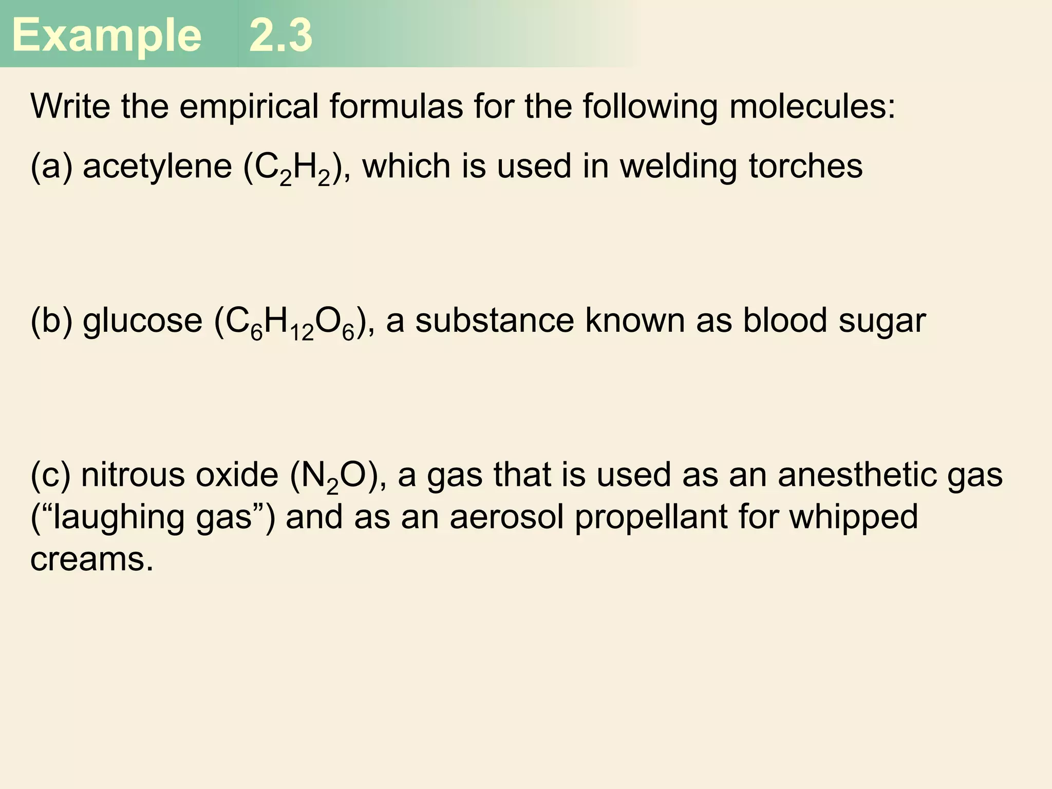 Example 2.3
Write the empirical formulas for the following molecules:
(a) acetylene (C2H2), which is used in welding torches
(b) glucose (C6H12O6), a substance known as blood sugar
(c) nitrous oxide (N2O), a gas that is used as an anesthetic gas
(“laughing gas”) and as an aerosol propellant for whipped
creams.
 