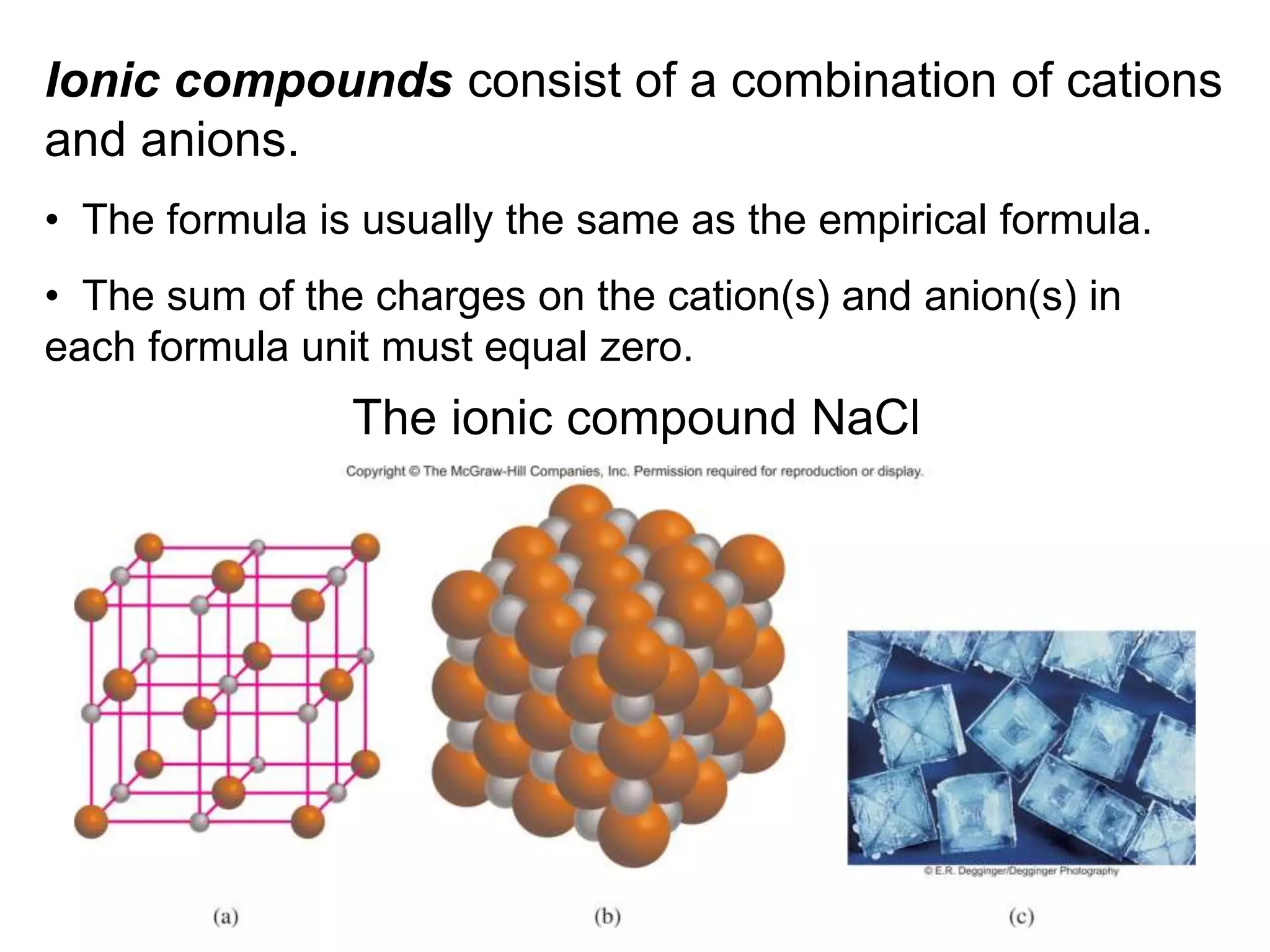 Ionic compounds consist of a combination of cations
and anions.
• The formula is usually the same as the empirical formula.
• The sum of the charges on the cation(s) and anion(s) in
each formula unit must equal zero.
The ionic compound NaCl
 