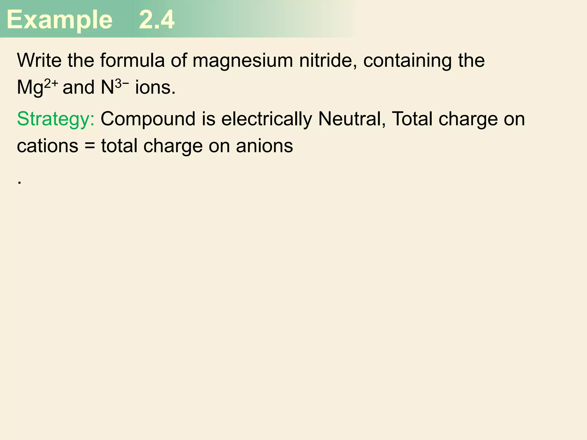 Example 2.4
Write the formula of magnesium nitride, containing the
Mg2+ and N3− ions.
Strategy: Compound is electrically Neutral, Total charge on
cations = total charge on anions
.
 