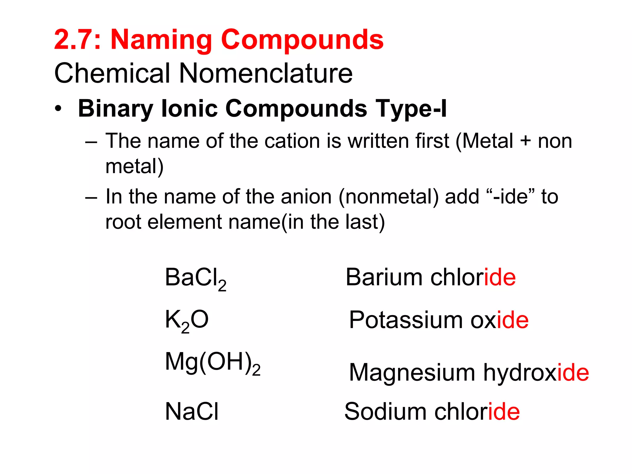 2.7: Naming Compounds
Chemical Nomenclature
• Binary Ionic Compounds Type-I
– The name of the cation is written first (Metal + non
metal)
– In the name of the anion (nonmetal) add “-ide” to
root element name(in the last)
BaCl2 Barium chloride
K2O Potassium oxide
Mg(OH)2 Magnesium hydroxide
NaCl Sodium chloride
 