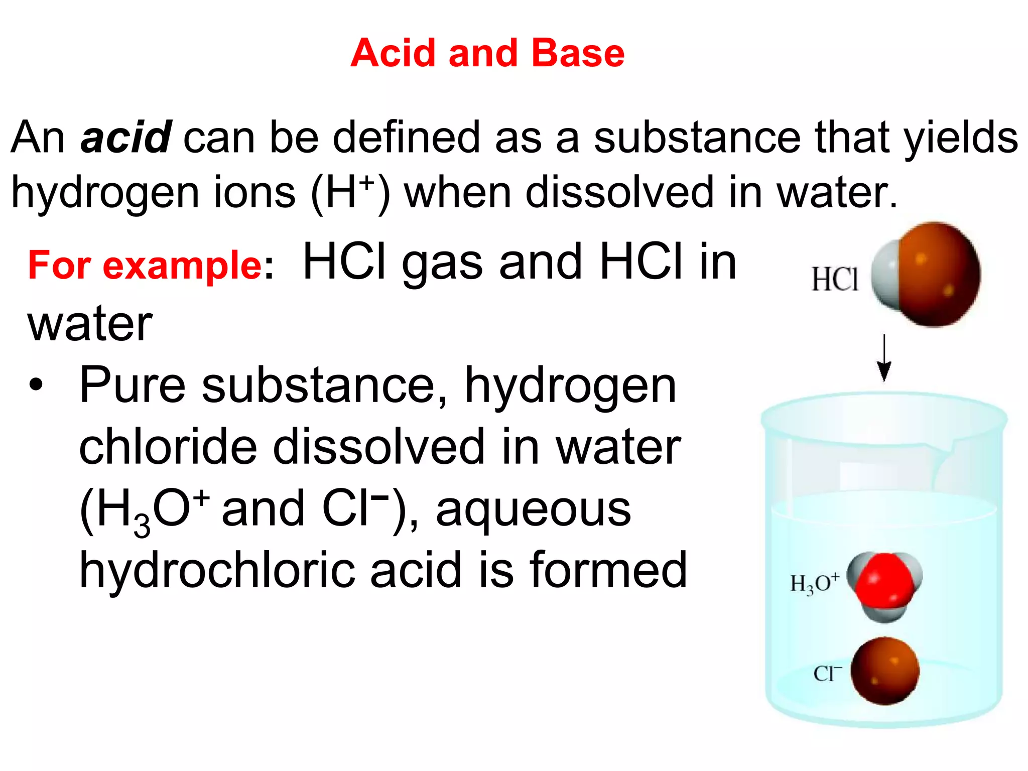 An acid can be defined as a substance that yields
hydrogen ions (H+) when dissolved in water.
For example: HCl gas and HCl in
water
• Pure substance, hydrogen
chloride dissolved in water
(H3O+ and Cl−), aqueous
hydrochloric acid is formed
Acid and Base
 