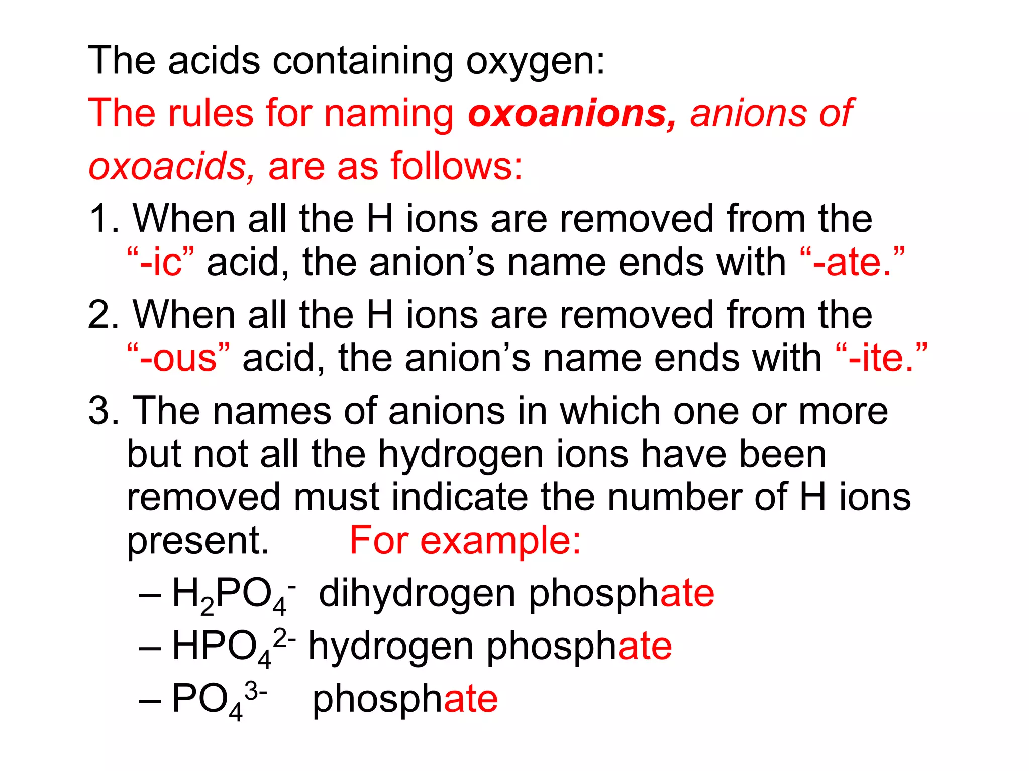 The acids containing oxygen:
The rules for naming oxoanions, anions of
oxoacids, are as follows:
1. When all the H ions are removed from the
“-ic” acid, the anion’s name ends with “-ate.”
2. When all the H ions are removed from the
“-ous” acid, the anion’s name ends with “-ite.”
3. The names of anions in which one or more
but not all the hydrogen ions have been
removed must indicate the number of H ions
present. For example:
– H2PO4
- dihydrogen phosphate
– HPO4
2- hydrogen phosphate
– PO4
3- phosphate
 