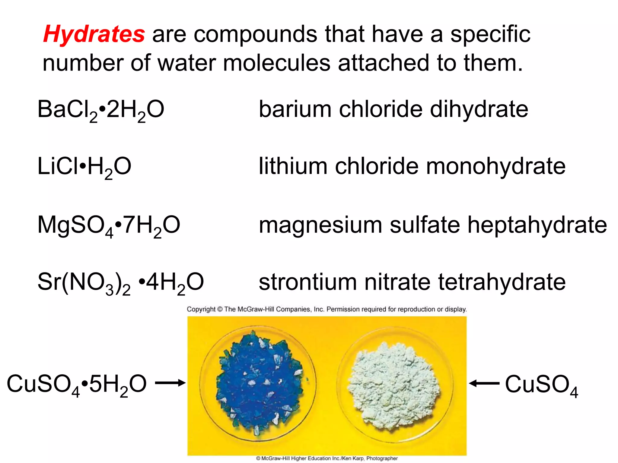 Hydrates are compounds that have a specific
number of water molecules attached to them.
BaCl2•2H2O
LiCl•H2O
MgSO4•7H2O
Sr(NO3)2 •4H2O
barium chloride dihydrate
lithium chloride monohydrate
magnesium sulfate heptahydrate
strontium nitrate tetrahydrate
CuSO4•5H2O CuSO4
 