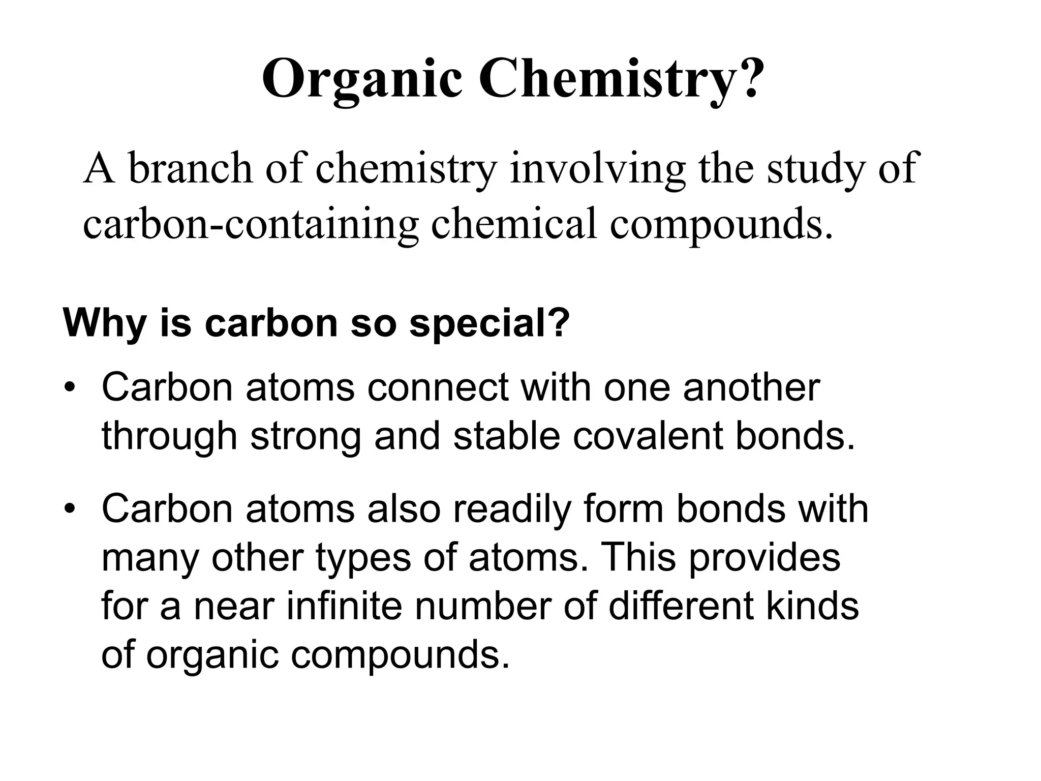 Organic Chemistry?
A branch of chemistry involving the study of
carbon-containing chemical compounds.
Why is carbon so special?
• Carbon atoms connect with one another
through strong and stable covalent bonds.
• Carbon atoms also readily form bonds with
many other types of atoms. This provides
for a near infinite number of different kinds
of organic compounds.
 