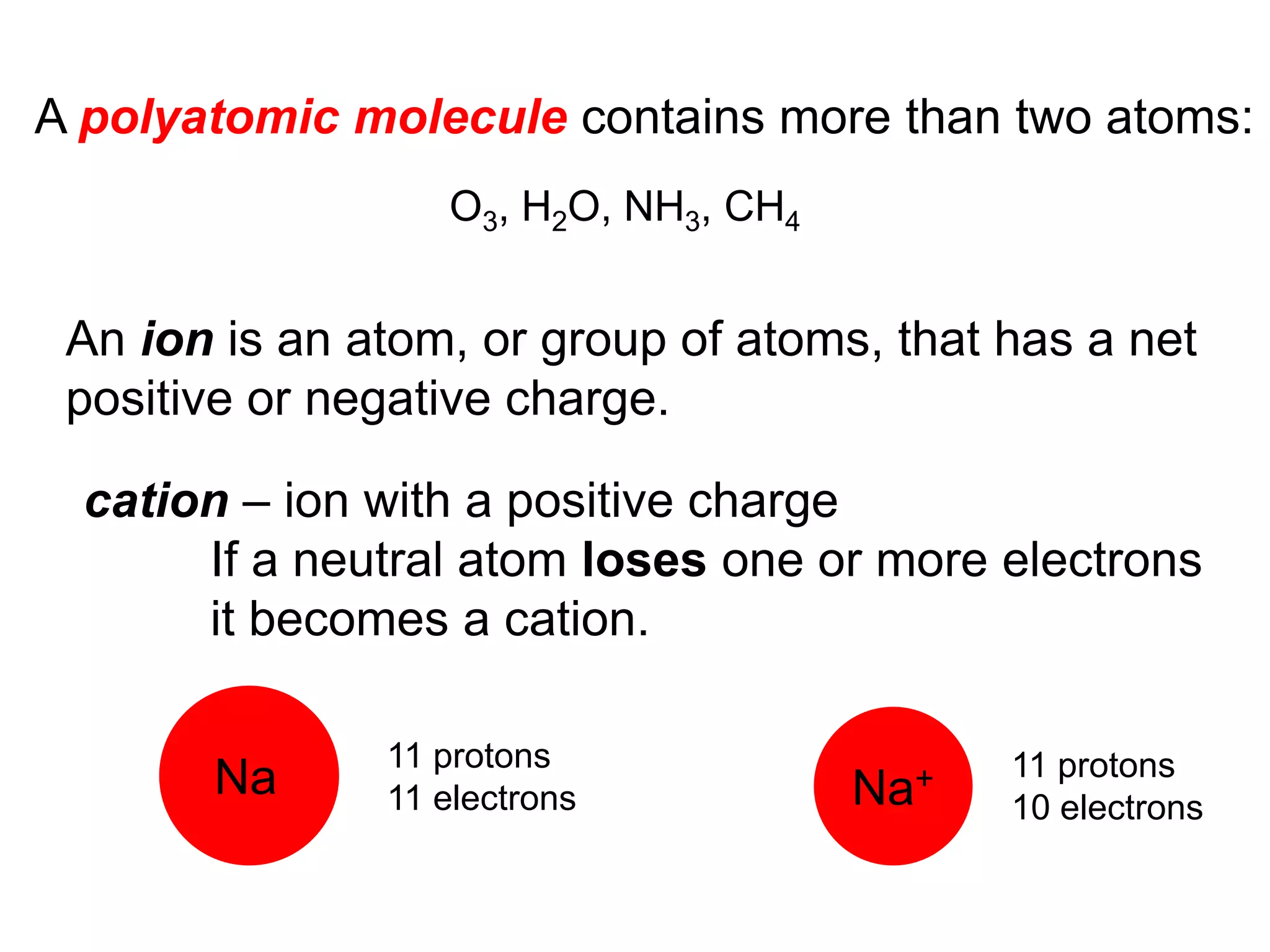An ion is an atom, or group of atoms, that has a net
positive or negative charge.
cation – ion with a positive charge
If a neutral atom loses one or more electrons
it becomes a cation.
Na
11 protons
11 electrons Na+ 11 protons
10 electrons
O3, H2O, NH3, CH4
A polyatomic molecule contains more than two atoms:
 