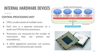 INTERNAL HARDWARE DEVICES
CENTRAL PROCESSING UNIT
● CPUs usually consist of multiple cores.
● Each core is a separate processor, so a
quad-core CPU has four processors.
● Processors are measured by the number of
instructions they can process per
second(hertz).
● A 3GHz (gigahertz) processor can process
upto 3 billion instructions per second.
10
 