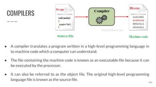 COMPILERS
● A compiler translates a program written in a high-level programming language in
to machine code which a computer can understand.
● The file containing the machine code is known as an executable file because it can
be executed by the processor.
● It can also be referred to as the object file. The original high-level programming
language file is known as the source file.
101
 