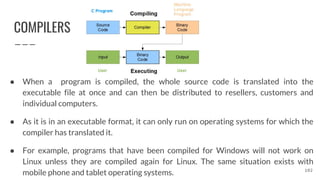 COMPILERS
● When a program is compiled, the whole source code is translated into the
executable file at once and can then be distributed to resellers, customers and
individual computers.
● As it is in an executable format, it can only run on operating systems for which the
compiler has translated it.
● For example, programs that have been compiled for Windows will not work on
Linux unless they are compiled again for Linux. The same situation exists with
mobile phone and tablet operating systems. 102
 